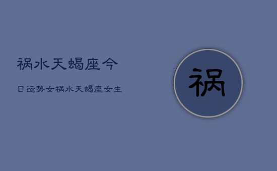 祸水天蝎座今日运势女,祸水天蝎座女生今日运势 祸水天蝎座今日运势女,祸水天蝎座女生今日运势