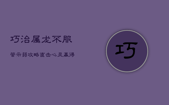 巧治属龙不服管：示弱攻略，直击心灵，赢得顺从