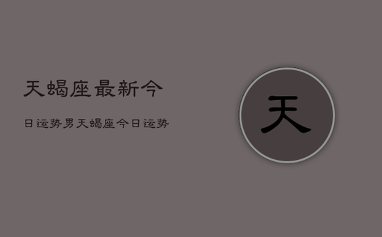 天蝎座最新今日运势男,天蝎座今日运势男2024年运势 天蝎座最新今日运势男,天蝎座今日运势男2024年运势