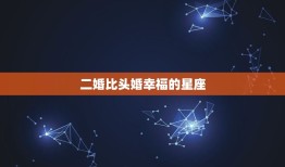 二婚比头婚幸福的星座(介绍这些星座再婚更美满)