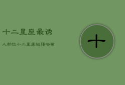 十二星座最诱人部位，十二星座的初吻在几岁