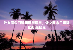 处女座今日运势座星座星，处女座今日运势查询 星座屋