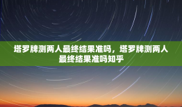 塔罗牌测两人最终结果准吗，塔罗牌测两人最终结果准吗知乎
