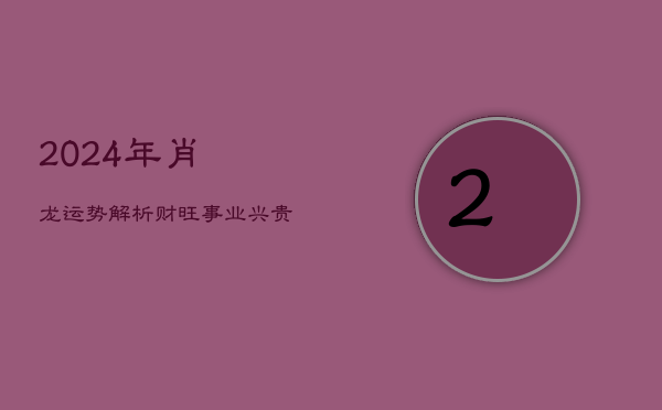 2024年肖龙运势解析：财旺事业兴，贵人相助，谨防口舌是非