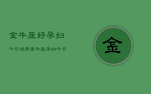 金牛座好孕妇今日运势，金牛座孕妇今日运势详解  第1张