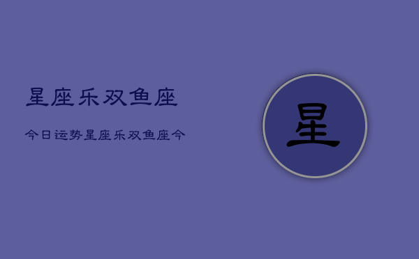星座乐双鱼座今日运势，星座乐双鱼座今日运势查询  第1张