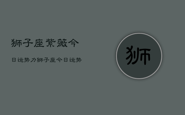 狮子座紫薇今日运势力，狮子座今日运势紫薇星座  第1张