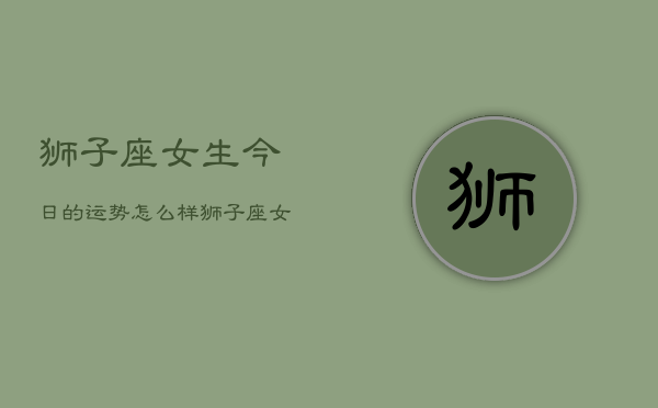 狮子座女生今日的运势怎么样 狮子座女生今日运势查询